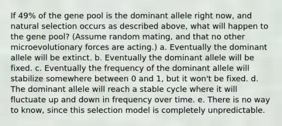 If 49% of the gene pool is the dominant allele right now, and natural selection occurs as described above, what will happen to the gene pool? (Assume random mating, and that no other microevolutionary forces are acting.) a. Eventually the dominant allele will be extinct. b. Eventually the dominant allele will be fixed. c. Eventually the frequency of the dominant allele will stabilize somewhere between 0 and 1, but it won't be fixed. d. The dominant allele will reach a stable cycle where it will fluctuate up and down in frequency over time. e. There is no way to know, since this selection model is completely unpredictable.