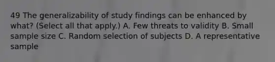 49 The generalizability of study findings can be enhanced by what? (Select all that apply.) A. Few threats to validity B. Small sample size C. Random selection of subjects D. A representative sample