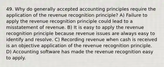 49. Why do generally accepted accounting principles require the application of the revenue recognition principle? A) Failure to apply the revenue recognition principle could lead to a misstatement of revenue. B) It is easy to apply the revenue recognition principle because revenue issues are always easy to identify and resolve. C) Recording revenue when cash is received is an objective application of the revenue recognition principle. D) Accounting software has made the revenue recognition easy to apply.