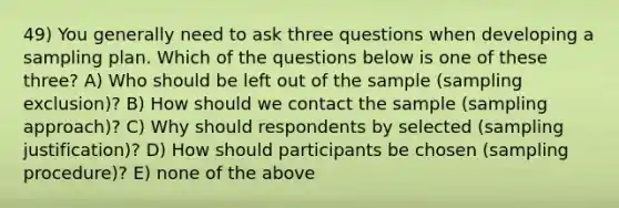 49) You generally need to ask three questions when developing a sampling plan. Which of the questions below is one of these three? A) Who should be left out of the sample (sampling exclusion)? B) How should we contact the sample (sampling approach)? C) Why should respondents by selected (sampling justification)? D) How should participants be chosen (sampling procedure)? E) none of the above