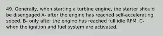 49. Generally, when starting a turbine engine, the starter should be disengaged A- after the engine has reached self-accelerating speed. B- only after the engine has reached full idle RPM. C- when the ignition and fuel system are activated.