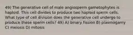 49) The generative cell of male angiosperm gametophytes is haploid. This cell divides to produce two haploid sperm cells. What type of cell division does the generative cell undergo to produce these sperm cells? 49) A) binary fission B) plasmogamy C) meiosis D) mitosis