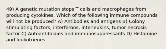 49) A genetic mutation stops T cells and macrophages from producing cytokines. Which of the following immune compounds will not be produced? A) Antibodies and antigens B) Colony stimulating factors, interferons, interleukins, tumor necrosis factor C) Autoantibodies and immunosuppressants D) Histamine and leukotrienes