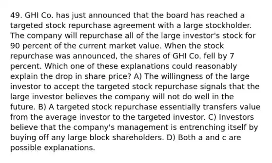 49. GHI Co. has just announced that the board has reached a targeted stock repurchase agreement with a large stockholder. The company will repurchase all of the large investor's stock for 90 percent of the current market value. When the stock repurchase was announced, the shares of GHI Co. fell by 7 percent. Which one of these explanations could reasonably explain the drop in share price? A) The willingness of the large investor to accept the targeted stock repurchase signals that the large investor believes the company will not do well in the future. B) A targeted stock repurchase essentially transfers value from the average investor to the targeted investor. C) Investors believe that the company's management is entrenching itself by buying off any large block shareholders. D) Both a and c are possible explanations.