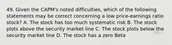 49. Given the CAPM's noted difficulties, which of the following statements may be correct concerning a low price-earnings ratio stock? A. The stock has too much systematic risk B. The stock plots above the security market line C. The stock plots below the security market line D. The stock has a zero Beta