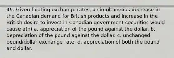 49. Given floating exchange rates, a simultaneous decrease in the Canadian demand for British products and increase in the British desire to invest in Canadian government securities would cause a(n) a. appreciation of the pound against the dollar. b. depreciation of the pound against the dollar. c. unchanged pound/dollar exchange rate. d. appreciation of both the pound and dollar.