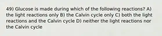 49) Glucose is made during which of the following reactions? A) the light reactions only B) the Calvin cycle only C) both the light reactions and the Calvin cycle D) neither the light reactions nor the Calvin cycle