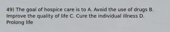 49) The goal of hospice care is to A. Avoid the use of drugs B. Improve the quality of life C. Cure the individual illness D. Prolong life