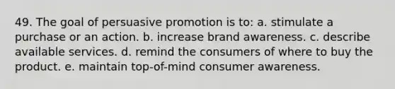 49. The goal of persuasive promotion is to: a. stimulate a purchase or an action. b. increase brand awareness. c. describe available services. d. remind the consumers of where to buy the product. e. maintain top-of-mind consumer awareness.