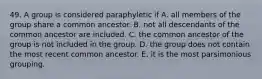 49. A group is considered paraphyletic if A. all members of the group share a common ancestor. B. not all descendants of the common ancestor are included. C. the common ancestor of the group is not included in the group. D. the group does not contain the most recent common ancestor. E. it is the most parsimonious grouping.