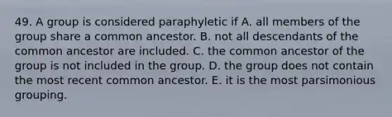 49. A group is considered paraphyletic if A. all members of the group share a common ancestor. B. not all descendants of the common ancestor are included. C. the common ancestor of the group is not included in the group. D. the group does not contain the most recent common ancestor. E. it is the most parsimonious grouping.