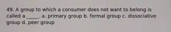 49. A group to which a consumer does not want to belong is called a _____. a. primary group b. formal group c. dissociative group d. peer group