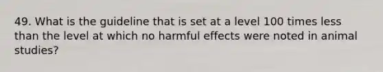 49. What is the guideline that is set at a level 100 times less than the level at which no harmful effects were noted in animal studies?