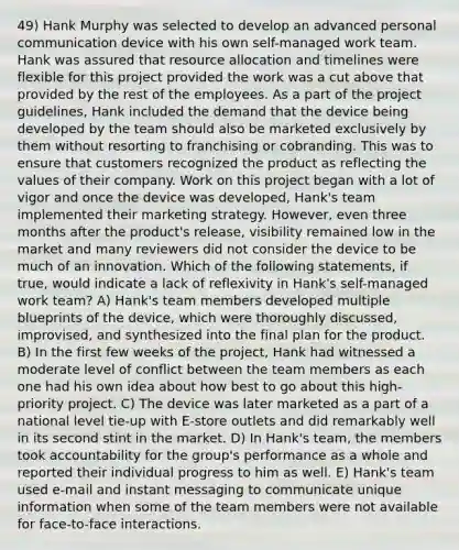 49) Hank Murphy was selected to develop an advanced personal communication device with his own self-managed work team. Hank was assured that resource allocation and timelines were flexible for this project provided the work was a cut above that provided by the rest of the employees. As a part of the project guidelines, Hank included the demand that the device being developed by the team should also be marketed exclusively by them without resorting to franchising or cobranding. This was to ensure that customers recognized the product as reflecting the values of their company. Work on this project began with a lot of vigor and once the device was developed, Hank's team implemented their marketing strategy. However, even three months after the product's release, visibility remained low in the market and many reviewers did not consider the device to be much of an innovation. Which of the following statements, if true, would indicate a lack of reflexivity in Hank's self-managed work team? A) Hank's team members developed multiple blueprints of the device, which were thoroughly discussed, improvised, and synthesized into the final plan for the product. B) In the first few weeks of the project, Hank had witnessed a moderate level of conflict between the team members as each one had his own idea about how best to go about this high-priority project. C) The device was later marketed as a part of a national level tie-up with E-store outlets and did remarkably well in its second stint in the market. D) In Hank's team, the members took accountability for the group's performance as a whole and reported their individual progress to him as well. E) Hank's team used e-mail and instant messaging to communicate unique information when some of the team members were not available for face-to-face interactions.