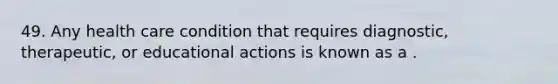 49. Any health care condition that requires diagnostic, therapeutic, or educational actions is known as a .