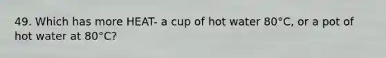 49. Which has more HEAT- a cup of hot water 80°C, or a pot of hot water at 80°C?