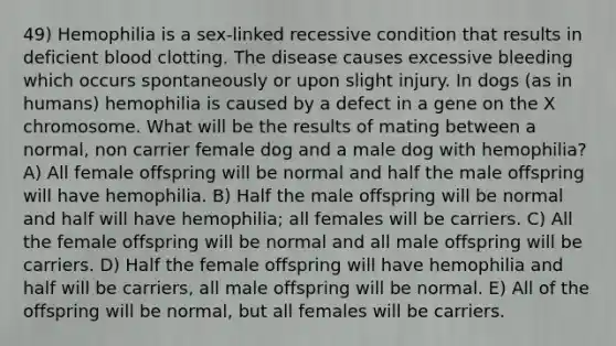 49) Hemophilia is a sex-linked recessive condition that results in deficient blood clotting. The disease causes excessive bleeding which occurs spontaneously or upon slight injury. In dogs (as in humans) hemophilia is caused by a defect in a gene on the X chromosome. What will be the results of mating between a normal, non carrier female dog and a male dog with hemophilia? A) All female offspring will be normal and half the male offspring will have hemophilia. B) Half the male offspring will be normal and half will have hemophilia; all females will be carriers. C) All the female offspring will be normal and all male offspring will be carriers. D) Half the female offspring will have hemophilia and half will be carriers, all male offspring will be normal. E) All of the offspring will be normal, but all females will be carriers.