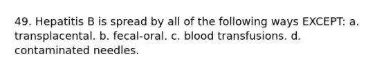 49. Hepatitis B is spread by all of the following ways EXCEPT: a. transplacental. b. fecal-oral. c. blood transfusions. d. contaminated needles.