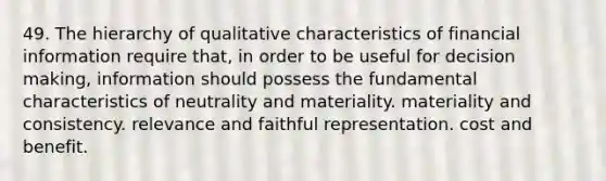 49. The hierarchy of qualitative characteristics of financial information require that, in order to be useful for decision making, information should possess the fundamental characteristics of neutrality and materiality. materiality and consistency. relevance and faithful representation. cost and benefit.