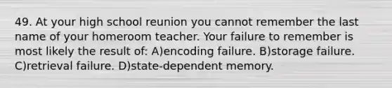 49. At your high school reunion you cannot remember the last name of your homeroom teacher. Your failure to remember is most likely the result of: A)encoding failure. B)storage failure. C)retrieval failure. D)state-dependent memory.