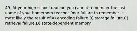 49. At your high school reunion you cannot remember the last name of your homeroom teacher. Your failure to remember is most likely the result of:A) encoding failure.B) storage failure.C) retrieval failure.D) state-dependent memory.