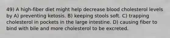 49) A high-fiber diet might help decrease blood cholesterol levels by A) preventing ketosis. B) keeping stools soft. C) trapping cholesterol in pockets in the large intestine. D) causing fiber to bind with bile and more cholesterol to be excreted.