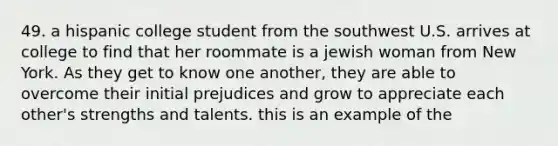 49. a hispanic college student from the southwest U.S. arrives at college to find that her roommate is a jewish woman from New York. As they get to know one another, they are able to overcome their initial prejudices and grow to appreciate each other's strengths and talents. this is an example of the