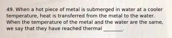 49. When a hot piece of metal is submerged in water at a cooler temperature, heat is transferred from the metal to the water. When the temperature of the metal and the water are the same, we say that they have reached thermal ________.