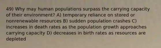 49) Why may human populations surpass the carrying capacity of their environment? A) temporary reliance on stored or nonrenewable resources B) sudden population crashes C) increases in death rates as the population growth approaches carrying capacity D) decreases in birth rates as resources are depleted