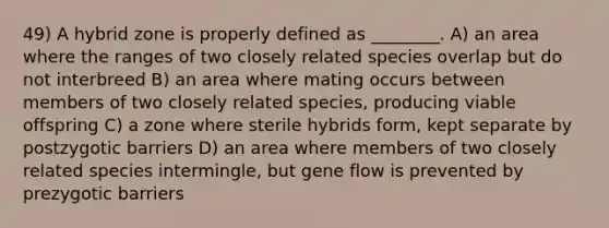 49) A hybrid zone is properly defined as ________. A) an area where the ranges of two closely related species overlap but do not interbreed B) an area where mating occurs between members of two closely related species, producing viable offspring C) a zone where sterile hybrids form, kept separate by postzygotic barriers D) an area where members of two closely related species intermingle, but gene flow is prevented by prezygotic barriers