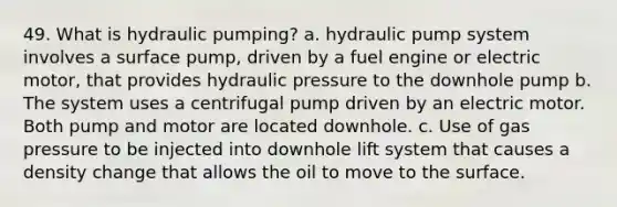 49. What is hydraulic pumping? a. hydraulic pump system involves a surface pump, driven by a fuel engine or electric motor, that provides hydraulic pressure to the downhole pump b. The system uses a centrifugal pump driven by an electric motor. Both pump and motor are located downhole. c. Use of gas pressure to be injected into downhole lift system that causes a density change that allows the oil to move to the surface.