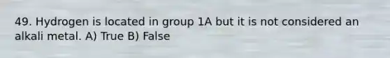 49. Hydrogen is located in group 1A but it is not considered an alkali metal. A) True B) False