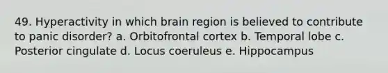 49. Hyperactivity in which brain region is believed to contribute to panic disorder? a. Orbitofrontal cortex b. Temporal lobe c. Posterior cingulate d. Locus coeruleus e. Hippocampus