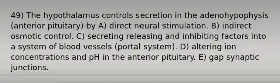 49) The hypothalamus controls secretion in the adenohypophysis (anterior pituitary) by A) direct neural stimulation. B) indirect osmotic control. C) secreting releasing and inhibiting factors into a system of blood vessels (portal system). D) altering ion concentrations and pH in the anterior pituitary. E) gap synaptic junctions.