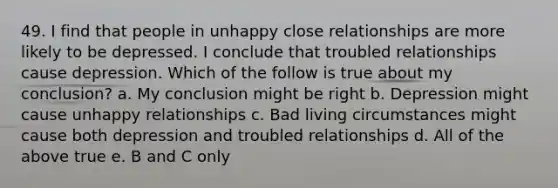 49. I find that people in unhappy close relationships are more likely to be depressed. I conclude that troubled relationships cause depression. Which of the follow is true about my conclusion? a. My conclusion might be right b. Depression might cause unhappy relationships c. Bad living circumstances might cause both depression and troubled relationships d. All of the above true e. B and C only