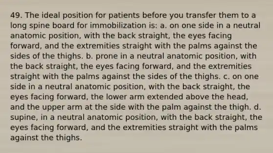 49. The ideal position for patients before you transfer them to a long spine board for immobilization is: a. on one side in a neutral anatomic position, with the back straight, the eyes facing forward, and the extremities straight with the palms against the sides of the thighs. b. prone in a neutral anatomic position, with the back straight, the eyes facing forward, and the extremities straight with the palms against the sides of the thighs. c. on one side in a neutral anatomic position, with the back straight, the eyes facing forward, the lower arm extended above the head, and the upper arm at the side with the palm against the thigh. d. supine, in a neutral anatomic position, with the back straight, the eyes facing forward, and the extremities straight with the palms against the thighs.