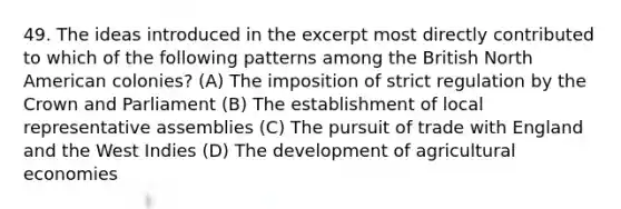 49. The ideas introduced in the excerpt most directly contributed to which of the following patterns among the British North American colonies? (A) The imposition of strict regulation by the Crown and Parliament (B) The establishment of local representative assemblies (C) The pursuit of trade with England and the West Indies (D) The development of agricultural economies