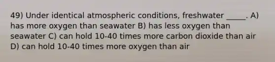 49) Under identical atmospheric conditions, freshwater _____. A) has more oxygen than seawater B) has less oxygen than seawater C) can hold 10-40 times more carbon dioxide than air D) can hold 10-40 times more oxygen than air