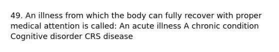 49. An illness from which the body can fully recover with proper medical attention is called: An acute illness A chronic condition Cognitive disorder CRS disease