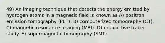 49) An imaging technique that detects the energy emitted by hydrogen atoms in a magnetic field is known as A) positron emission tomography (PET). B) computerized tomography (CT). C) magnetic resonance imaging (MRI). D) radioactive tracer study. E) supermagnetic tomography (SMT).