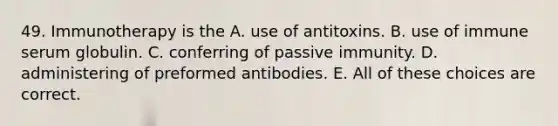 49. Immunotherapy is the A. use of antitoxins. B. use of immune serum globulin. C. conferring of passive immunity. D. administering of preformed antibodies. E. All of these choices are correct.