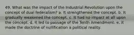 49. What was the impact of the Industrial Revolution upon the concept of dual federalism? a. It strengthened the concept. b. It gradually weakened the concept. c. It had no impact at all upon the concept. d. It led to passage of the Tenth Amendment. e. It made the doctrine of nullification a political reality.