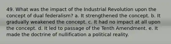 49. What was the impact of the Industrial Revolution upon the concept of dual federalism? a. It strengthened the concept. b. It gradually weakened the concept. c. It had no impact at all upon the concept. d. It led to passage of the Tenth Amendment. e. It made the doctrine of nullification a political reality.