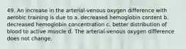 49. An increase in the arterial-venous oxygen difference with aerobic training is due to a. decreased hemoglobin content b. decreased hemoglobin concentration c. better distribution of blood to active muscle d. The arterial-venous oxygen difference does not change.