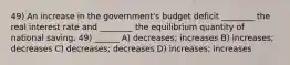 49) An increase in the government's budget deficit ________ the real interest rate and ________ the equilibrium quantity of national saving. 49) ______ A) decreases; increases B) increases; decreases C) decreases; decreases D) increases; increases