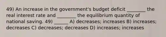 49) An increase in the government's budget deficit ________ the real interest rate and ________ the equilibrium quantity of national saving. 49) ______ A) decreases; increases B) increases; decreases C) decreases; decreases D) increases; increases