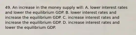 49. An increase in the money supply will: A. lower interest rates and lower the equilibrium GDP. B. lower interest rates and increase the equilibrium GDP. C. increase interest rates and increase the equilibrium GDP. D. increase interest rates and lower the equilibrium GDP.