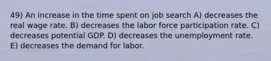 49) An increase in the time spent on job search A) decreases the real wage rate. B) decreases the labor force participation rate. C) decreases potential GDP. D) decreases the <a href='https://www.questionai.com/knowledge/kh7PJ5HsOk-unemployment-rate' class='anchor-knowledge'>unemployment rate</a>. E) decreases the demand for labor.