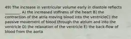 49) The increase in ventricular volume early in diastole reflects ________. A) the increased stiffness of the heart B) the contraction of the atria moving blood into the ventricleC) the passive movement of blood through the atrium and into the ventricle D) the relaxation of the ventricle E) the back-flow of blood from the aorta