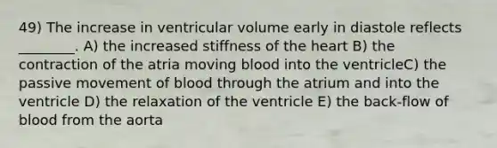 49) The increase in ventricular volume early in diastole reflects ________. A) the increased stiffness of the heart B) the contraction of the atria moving blood into the ventricleC) the passive movement of blood through the atrium and into the ventricle D) the relaxation of the ventricle E) the back-flow of blood from the aorta